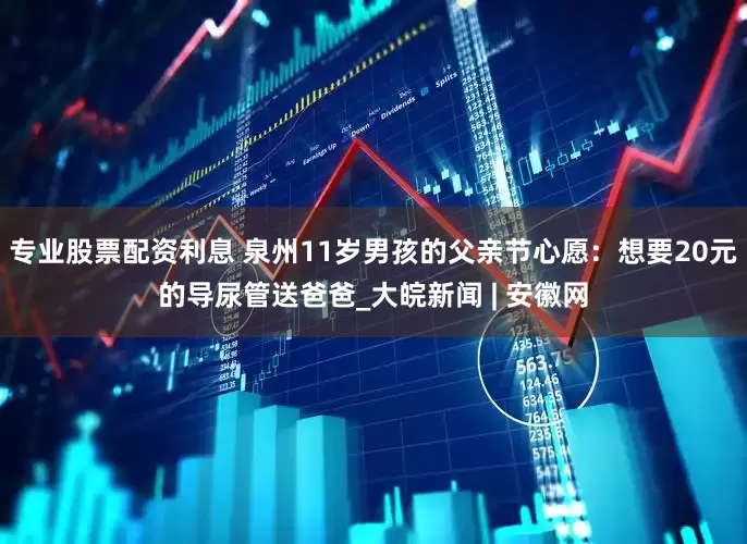 专业股票配资利息 泉州11岁男孩的父亲节心愿：想要20元的导尿管送爸爸_大皖新闻 | 安徽网