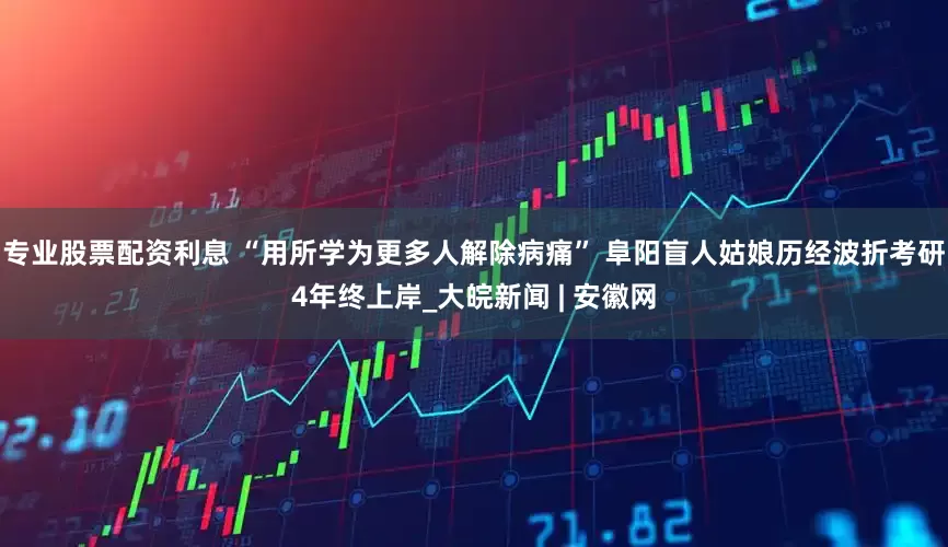 专业股票配资利息 “用所学为更多人解除病痛” 阜阳盲人姑娘历经波折考研4年终上岸_大皖新闻 | 安徽网