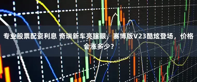 专业股票配资利息 奇瑞新车亮瞎眼，赛博版V23酷炫登场，价格会涨多少？