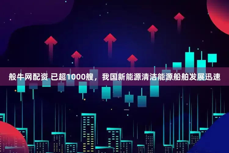 般牛网配资 已超1000艘，我国新能源清洁能源船舶发展迅速