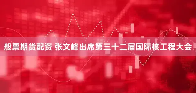 般票期货配资 张文峰出席第三十二届国际核工程大会
