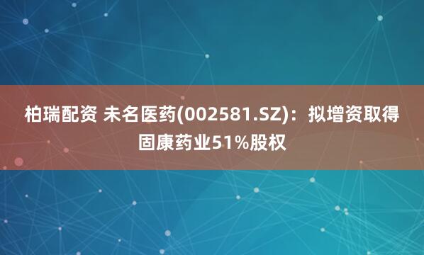 柏瑞配资 未名医药(002581.SZ)：拟增资取得固康药业51%股权
