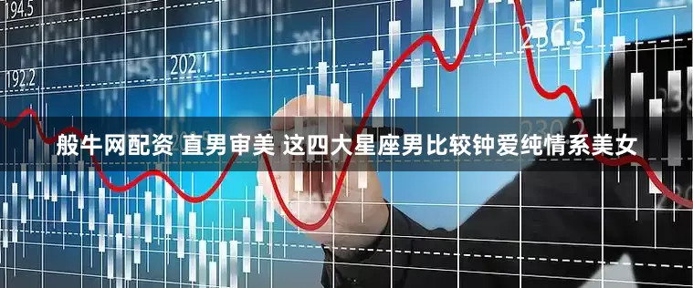 般牛网配资 直男审美 这四大星座男比较钟爱纯情系美女