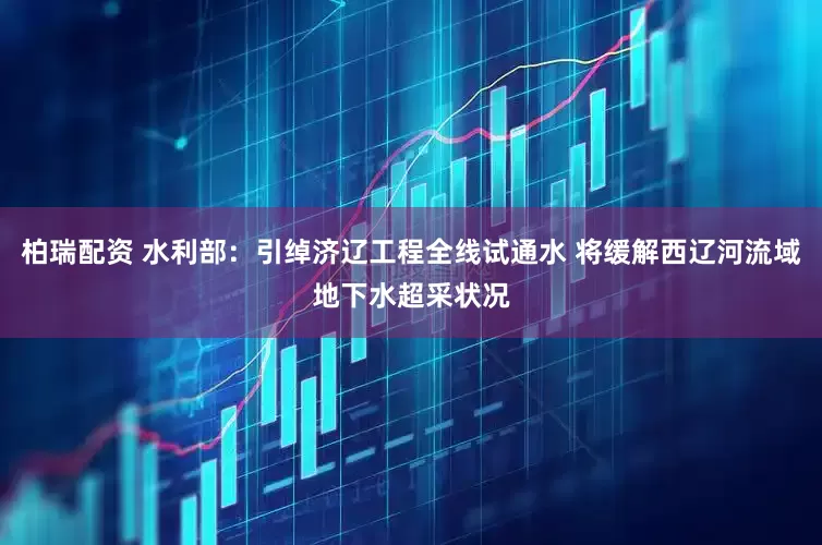 柏瑞配资 水利部：引绰济辽工程全线试通水 将缓解西辽河流域地下水超采状况