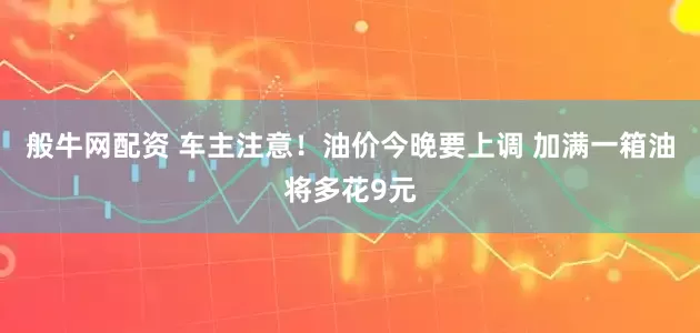 般牛网配资 车主注意！油价今晚要上调 加满一箱油将多花9元