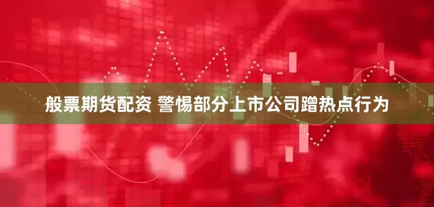 般票期货配资 警惕部分上市公司蹭热点行为