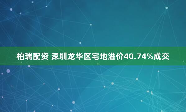 柏瑞配资 深圳龙华区宅地溢价40.74%成交