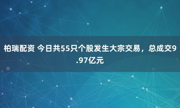 柏瑞配资 今日共55只个股发生大宗交易，总成交9.97亿元