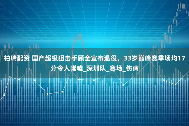 柏瑞配资 国产超级狙击手顾全宣布退役，33岁巅峰赛季场均17分令人唏嘘_深圳队_赛场_伤病