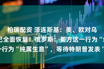 柏瑞配资 泽连斯基：美、欧对乌军事援助渠道已全面恢复！俄罗斯：美方这一行为“纯属生意”，等待特朗普发表“重大声明”