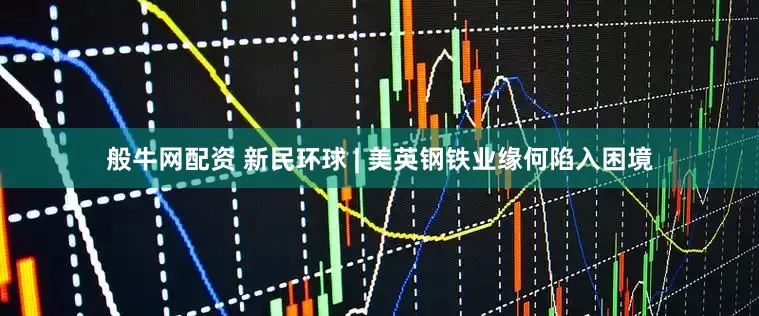般牛网配资 新民环球 | 美英钢铁业缘何陷入困境