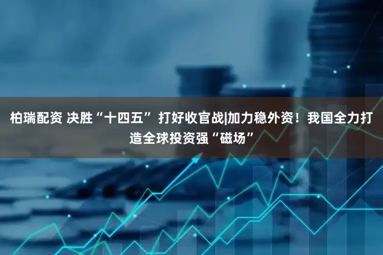 柏瑞配资 决胜“十四五” 打好收官战|加力稳外资！我国全力打造全球投资强“磁场”