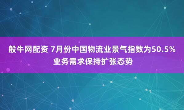 般牛网配资 7月份中国物流业景气指数为50.5% 业务需求保持扩张态势