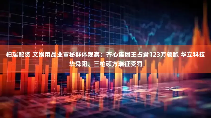 柏瑞配资 文娱用品业董秘群体观察：齐心集团王占君123万领跑 华立科技华舜阳、三柏硕方瑞征受罚