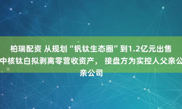 柏瑞配资 从规划“钒钛生态圈”到1.2亿元出售:中核钛白拟剥离零营收资产, 接盘方为实控人父亲公司