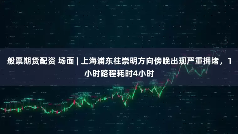 般票期货配资 场面 | 上海浦东往崇明方向傍晚出现严重拥堵,1小时路程耗时4小时