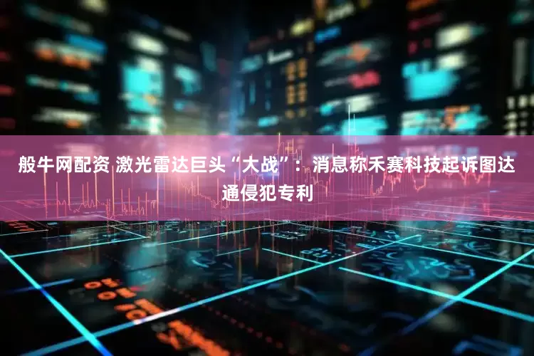 般牛网配资 激光雷达巨头“大战”:消息称禾赛科技起诉图达通侵犯专利