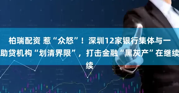 柏瑞配资 惹“众怒”！深圳12家银行集体与一助贷机构“划清界限”，打击金融“黑灰产”在继续