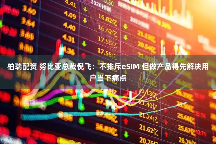 柏瑞配资 努比亚总裁倪飞:不排斥eSIM 但做产品得先解决用户当下痛点