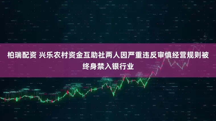 柏瑞配资 兴乐农村资金互助社两人因严重违反审慎经营规则被终身禁入银行业