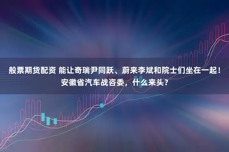 般票期货配资 能让奇瑞尹同跃、蔚来李斌和院士们坐在一起！安徽省汽车战咨委，什么来头？