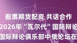 般票期货配资 共话合作新空间，2026年“瓦尔代”国际辩论俱乐部中俄论坛在沪举行