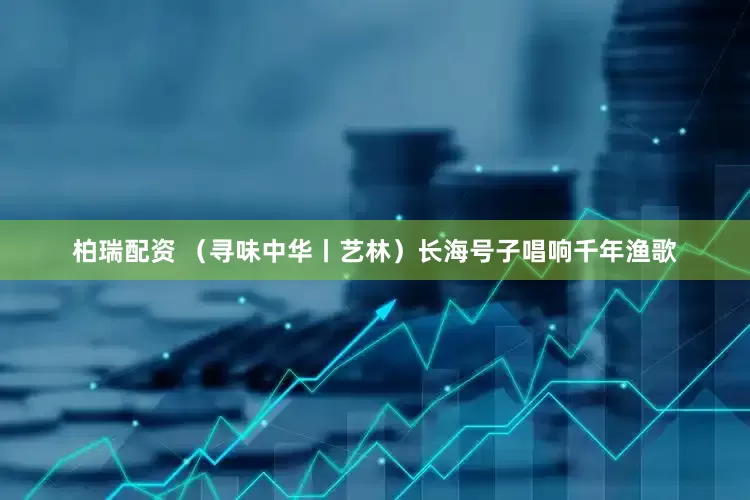 柏瑞配资 (寻味中华丨艺林)长海号子唱响千年渔歌