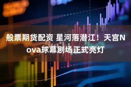 般票期货配资 星河落潜江!天宫Nova球幕剧场正式亮灯