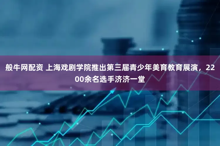 般牛网配资 上海戏剧学院推出第三届青少年美育教育展演,2200余名选手济济一堂