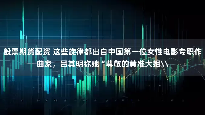 般票期货配资 这些旋律都出自中国第一位女性电影专职作曲家，吕其明称她“尊敬的黄准大姐\