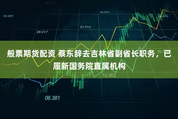 般票期货配资 蔡东辞去吉林省副省长职务，已履新国务院直属机构